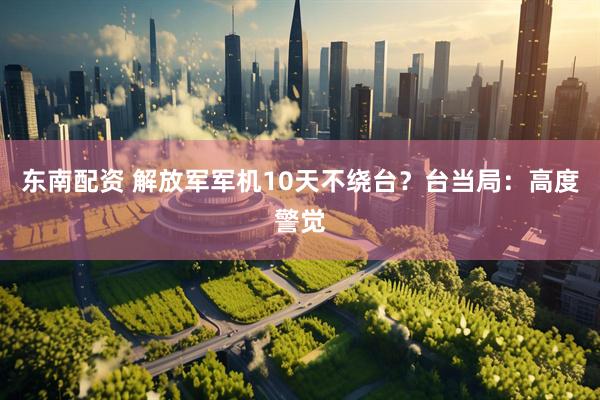 东南配资 解放军军机10天不绕台？台当局：高度警觉