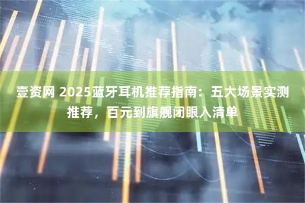 壹资网 2025蓝牙耳机推荐指南：五大场景实测推荐，百元到旗舰闭眼入清单
