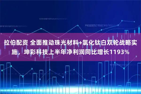 拉伯配资 全面推动珠光材料+氯化钛白双轮战略实施，坤彩科技上半年净利润同比增长1193%