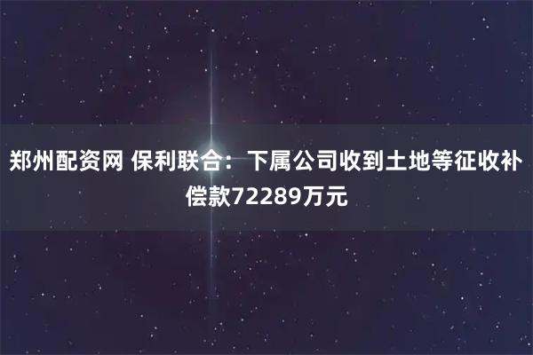 郑州配资网 保利联合：下属公司收到土地等征收补偿款72289万元