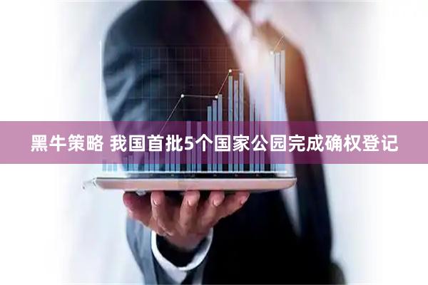 黑牛策略 我国首批5个国家公园完成确权登记