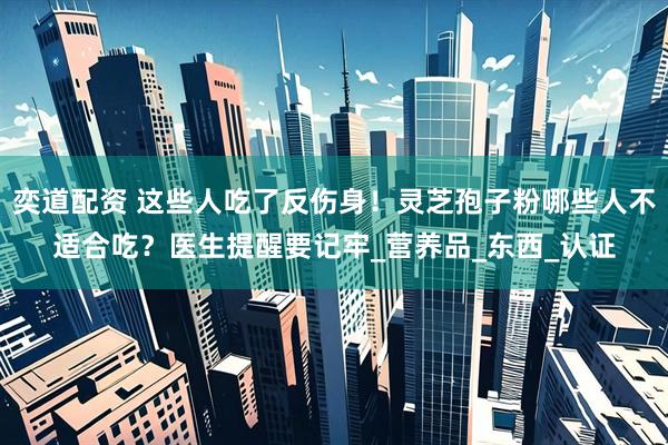 奕道配资 这些人吃了反伤身！灵芝孢子粉哪些人不适合吃？医生提醒要记牢_营养品_东西_认证