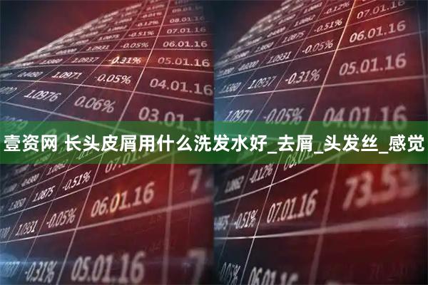 壹资网 长头皮屑用什么洗发水好_去屑_头发丝_感觉