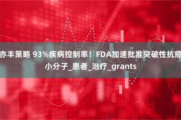 亦丰策略 93%疾病控制率！FDA加速批准突破性抗癌小分子_患者_治疗_grants
