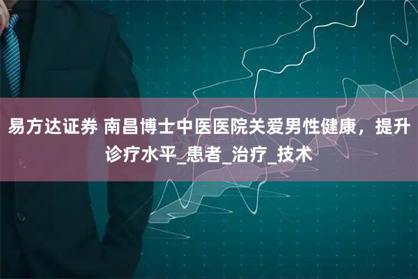 易方达证券 南昌博士中医医院关爱男性健康，提升诊疗水平_患者_治疗_技术