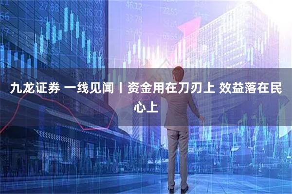 九龙证券 一线见闻丨资金用在刀刃上 效益落在民心上