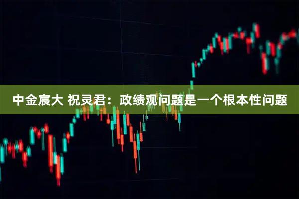 中金宸大 祝灵君：政绩观问题是一个根本性问题