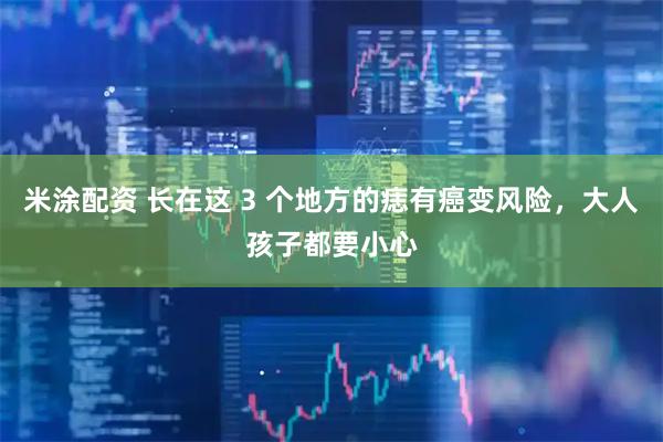 米涂配资 长在这 3 个地方的痣有癌变风险，大人孩子都要小心