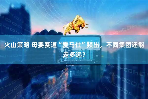 火山策略 母婴赛道“爱马仕”频出，不同集团还能走多远？