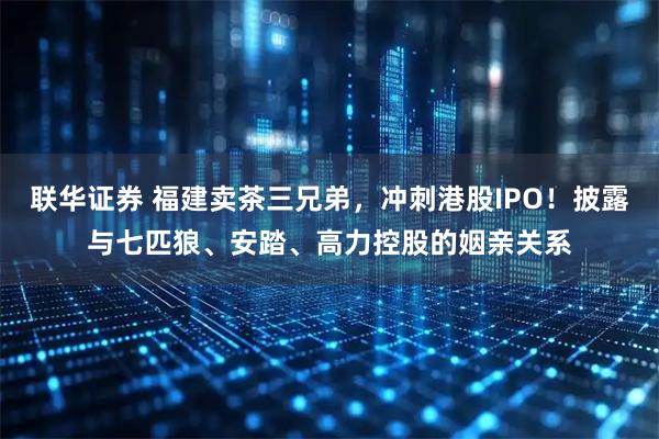 联华证券 福建卖茶三兄弟，冲刺港股IPO！披露与七匹狼、安踏、高力控股的姻亲关系