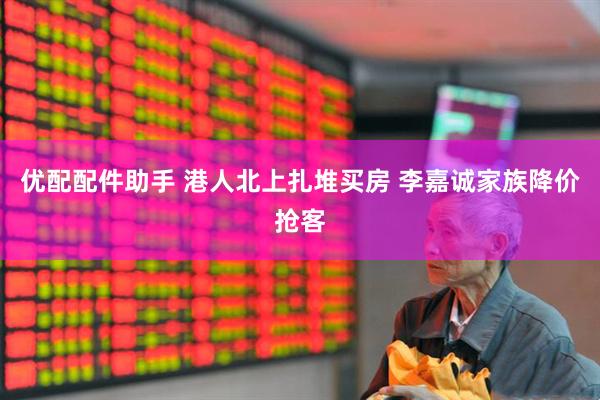 优配配件助手 港人北上扎堆买房 李嘉诚家族降价抢客