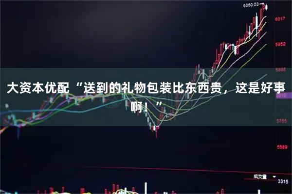 大资本优配 “送到的礼物包装比东西贵，这是好事啊！”