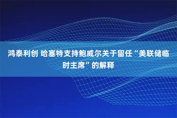 鸿泰利创 哈塞特支持鲍威尔关于留任“美联储临时主席”的解释