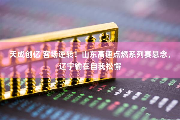 天成创亿 客场逆转！山东高速点燃系列赛悬念，辽宁输在自我松懈