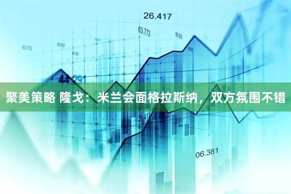聚美策略 隆戈：米兰会面格拉斯纳，双方氛围不错
