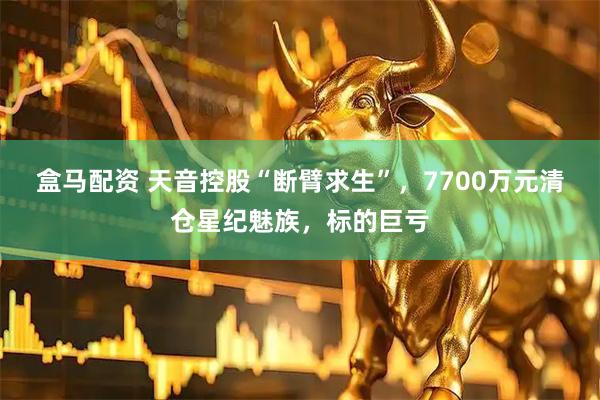 盒马配资 天音控股“断臂求生”，7700万元清仓星纪魅族，标的巨亏