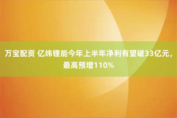 万宝配资 亿纬锂能今年上半年净利有望破33亿元，最高预增110%