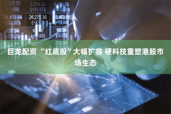 巨龙配资 “红底股”大幅扩容 硬科技重塑港股市场生态