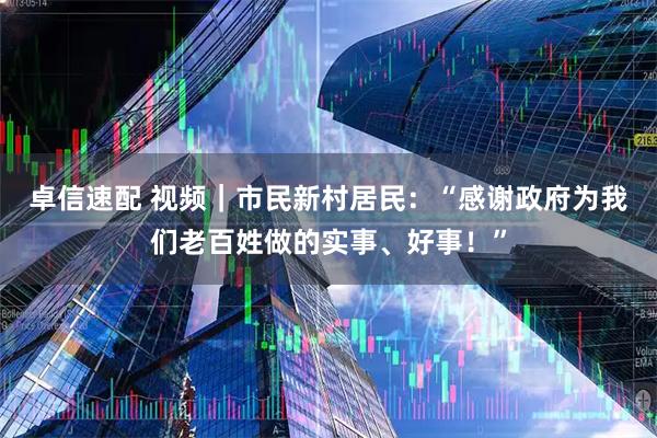 卓信速配 视频｜市民新村居民：“感谢政府为我们老百姓做的实事、好事！”