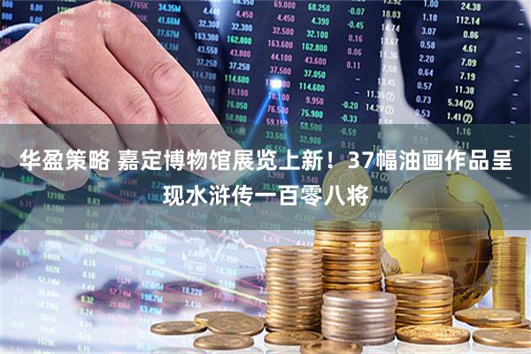 华盈策略 嘉定博物馆展览上新！37幅油画作品呈现水浒传一百零八将