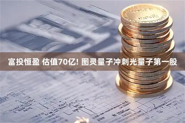 富投恒盈 估值70亿! 图灵量子冲刺光量子第一股