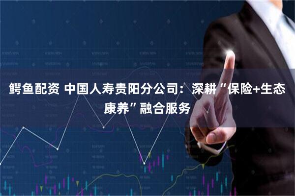鳄鱼配资 中国人寿贵阳分公司：深耕“保险+生态康养”融合服务